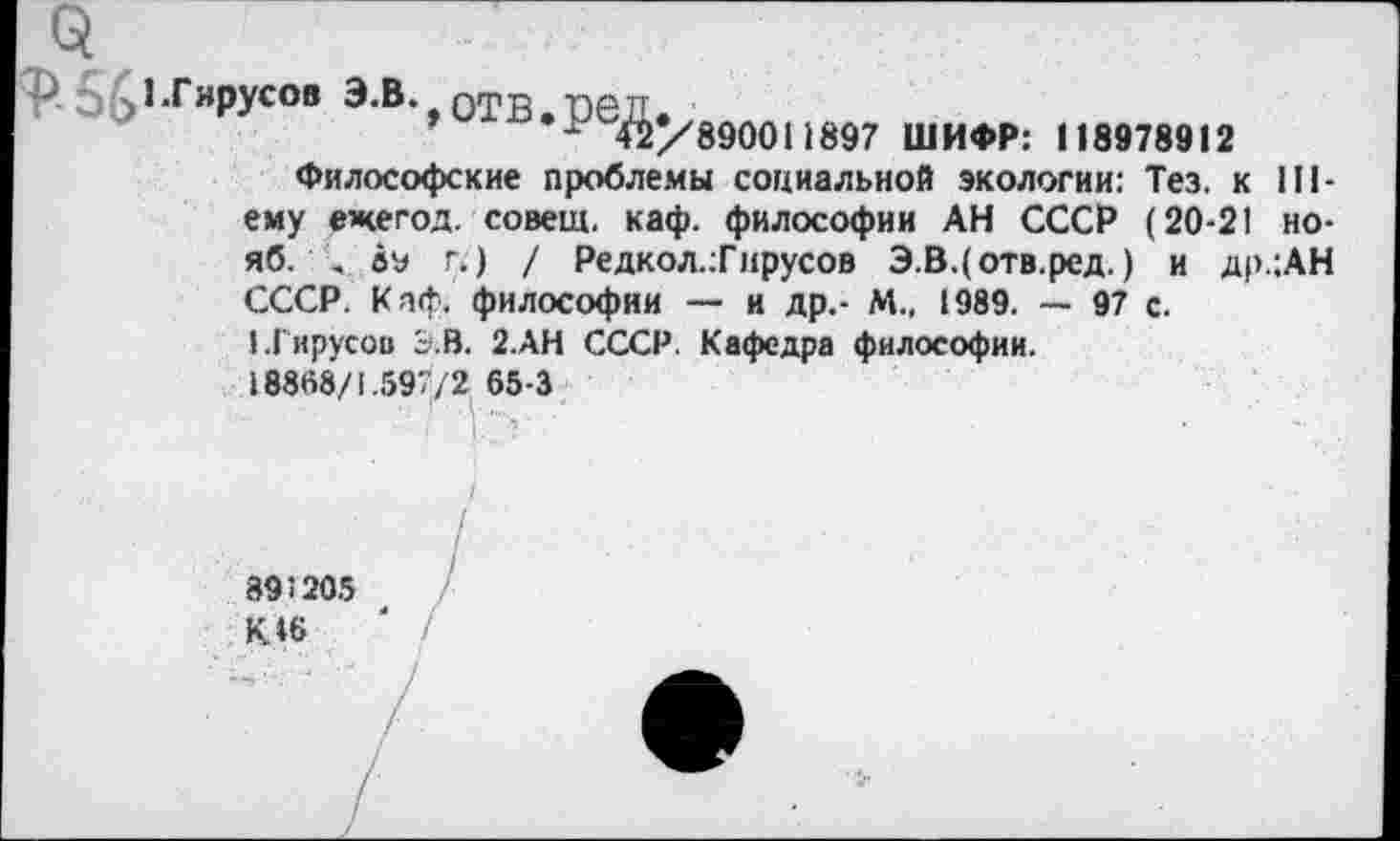 ﻿1-Гирусов э.в. отв ред
’	«/'890011897 ШИФР: 118978912
Философские проблемы социальной экологии: Тез. к III-ему ежегод. совещ. каф. философии АН СССР (20-21 но-яб. . а« г.) / Редкол.:Гнрусов Э.В.(отв.ред.) и др.:АН СССР. Каф. философии — и др.- М., 1989. — 97 с.
1.1'ирусов Э.В. 2.АН СССР. Кафедра философии.
18868/1.597/2 65-3
895205
К. »6	' /